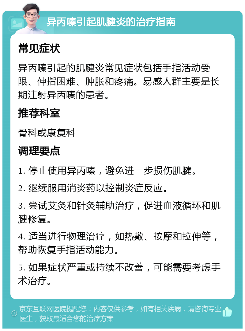 异丙嗪引起肌腱炎的治疗指南 常见症状 异丙嗪引起的肌腱炎常见症状包括手指活动受限、伸指困难、肿胀和疼痛。易感人群主要是长期注射异丙嗪的患者。 推荐科室 骨科或康复科 调理要点 1. 停止使用异丙嗪，避免进一步损伤肌腱。 2. 继续服用消炎药以控制炎症反应。 3. 尝试艾灸和针灸辅助治疗，促进血液循环和肌腱修复。 4. 适当进行物理治疗，如热敷、按摩和拉伸等，帮助恢复手指活动能力。 5. 如果症状严重或持续不改善，可能需要考虑手术治疗。