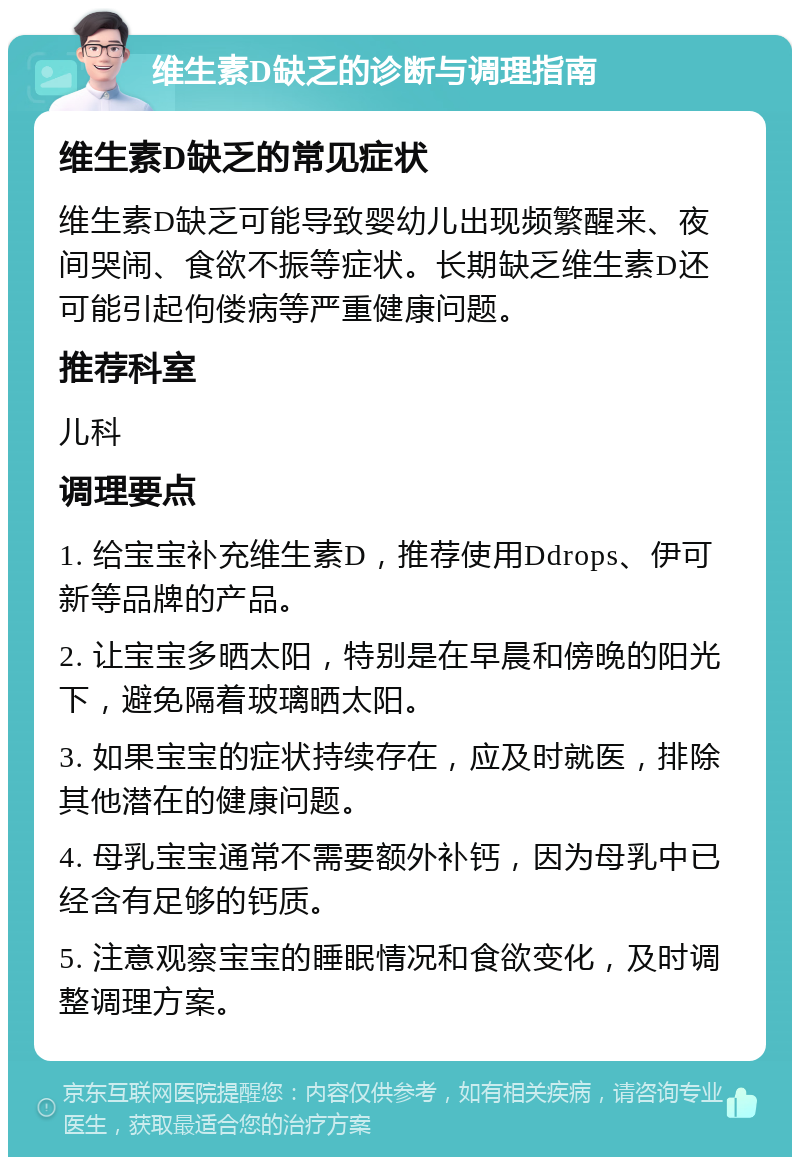 维生素D缺乏的诊断与调理指南 维生素D缺乏的常见症状 维生素D缺乏可能导致婴幼儿出现频繁醒来、夜间哭闹、食欲不振等症状。长期缺乏维生素D还可能引起佝偻病等严重健康问题。 推荐科室 儿科 调理要点 1. 给宝宝补充维生素D，推荐使用Ddrops、伊可新等品牌的产品。 2. 让宝宝多晒太阳，特别是在早晨和傍晚的阳光下，避免隔着玻璃晒太阳。 3. 如果宝宝的症状持续存在，应及时就医，排除其他潜在的健康问题。 4. 母乳宝宝通常不需要额外补钙，因为母乳中已经含有足够的钙质。 5. 注意观察宝宝的睡眠情况和食欲变化，及时调整调理方案。