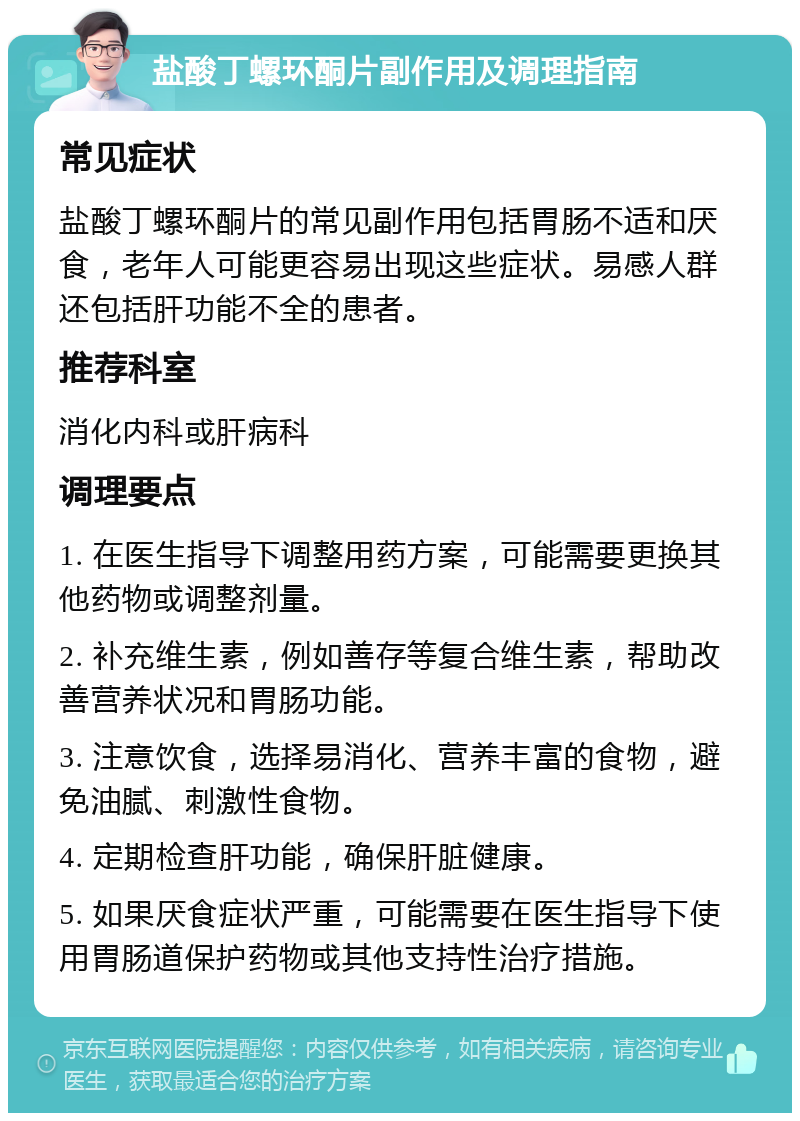 盐酸丁螺环酮片副作用及调理指南 常见症状 盐酸丁螺环酮片的常见副作用包括胃肠不适和厌食，老年人可能更容易出现这些症状。易感人群还包括肝功能不全的患者。 推荐科室 消化内科或肝病科 调理要点 1. 在医生指导下调整用药方案，可能需要更换其他药物或调整剂量。 2. 补充维生素，例如善存等复合维生素，帮助改善营养状况和胃肠功能。 3. 注意饮食，选择易消化、营养丰富的食物，避免油腻、刺激性食物。 4. 定期检查肝功能，确保肝脏健康。 5. 如果厌食症状严重，可能需要在医生指导下使用胃肠道保护药物或其他支持性治疗措施。