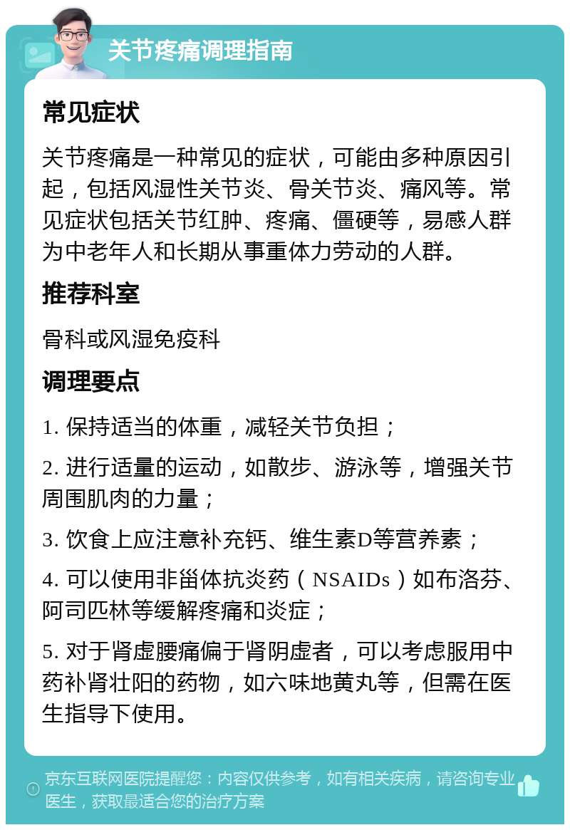 关节疼痛调理指南 常见症状 关节疼痛是一种常见的症状，可能由多种原因引起，包括风湿性关节炎、骨关节炎、痛风等。常见症状包括关节红肿、疼痛、僵硬等，易感人群为中老年人和长期从事重体力劳动的人群。 推荐科室 骨科或风湿免疫科 调理要点 1. 保持适当的体重，减轻关节负担； 2. 进行适量的运动，如散步、游泳等，增强关节周围肌肉的力量； 3. 饮食上应注意补充钙、维生素D等营养素； 4. 可以使用非甾体抗炎药（NSAIDs）如布洛芬、阿司匹林等缓解疼痛和炎症； 5. 对于肾虚腰痛偏于肾阴虚者，可以考虑服用中药补肾壮阳的药物，如六味地黄丸等，但需在医生指导下使用。