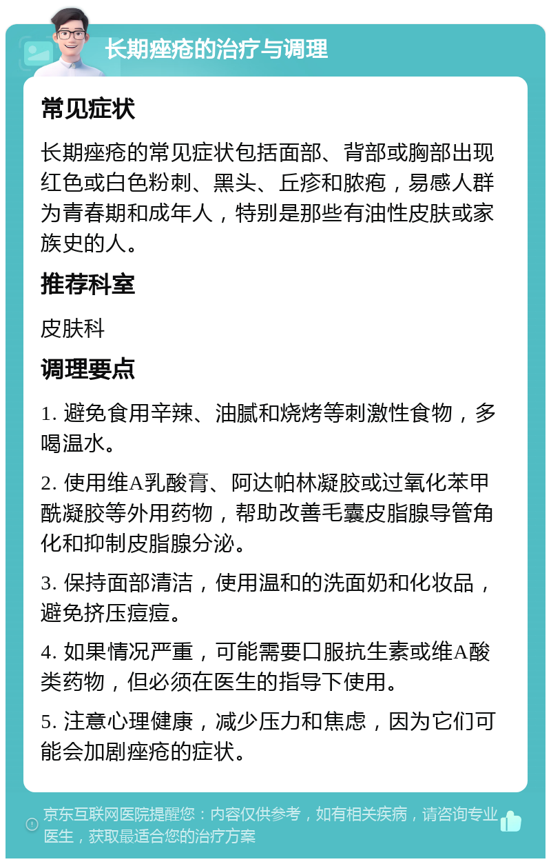 长期痤疮的治疗与调理 常见症状 长期痤疮的常见症状包括面部、背部或胸部出现红色或白色粉刺、黑头、丘疹和脓疱，易感人群为青春期和成年人，特别是那些有油性皮肤或家族史的人。 推荐科室 皮肤科 调理要点 1. 避免食用辛辣、油腻和烧烤等刺激性食物，多喝温水。 2. 使用维A乳酸膏、阿达帕林凝胶或过氧化苯甲酰凝胶等外用药物，帮助改善毛囊皮脂腺导管角化和抑制皮脂腺分泌。 3. 保持面部清洁，使用温和的洗面奶和化妆品，避免挤压痘痘。 4. 如果情况严重，可能需要口服抗生素或维A酸类药物，但必须在医生的指导下使用。 5. 注意心理健康，减少压力和焦虑，因为它们可能会加剧痤疮的症状。