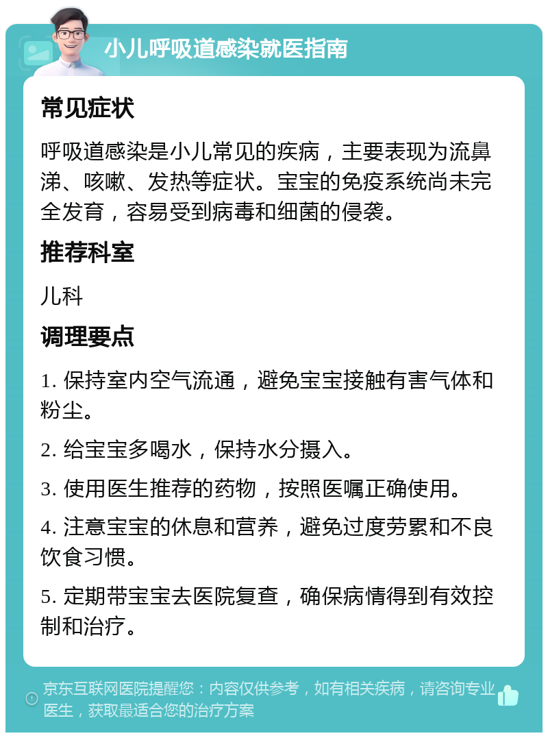 小儿呼吸道感染就医指南 常见症状 呼吸道感染是小儿常见的疾病，主要表现为流鼻涕、咳嗽、发热等症状。宝宝的免疫系统尚未完全发育，容易受到病毒和细菌的侵袭。 推荐科室 儿科 调理要点 1. 保持室内空气流通，避免宝宝接触有害气体和粉尘。 2. 给宝宝多喝水，保持水分摄入。 3. 使用医生推荐的药物，按照医嘱正确使用。 4. 注意宝宝的休息和营养，避免过度劳累和不良饮食习惯。 5. 定期带宝宝去医院复查，确保病情得到有效控制和治疗。