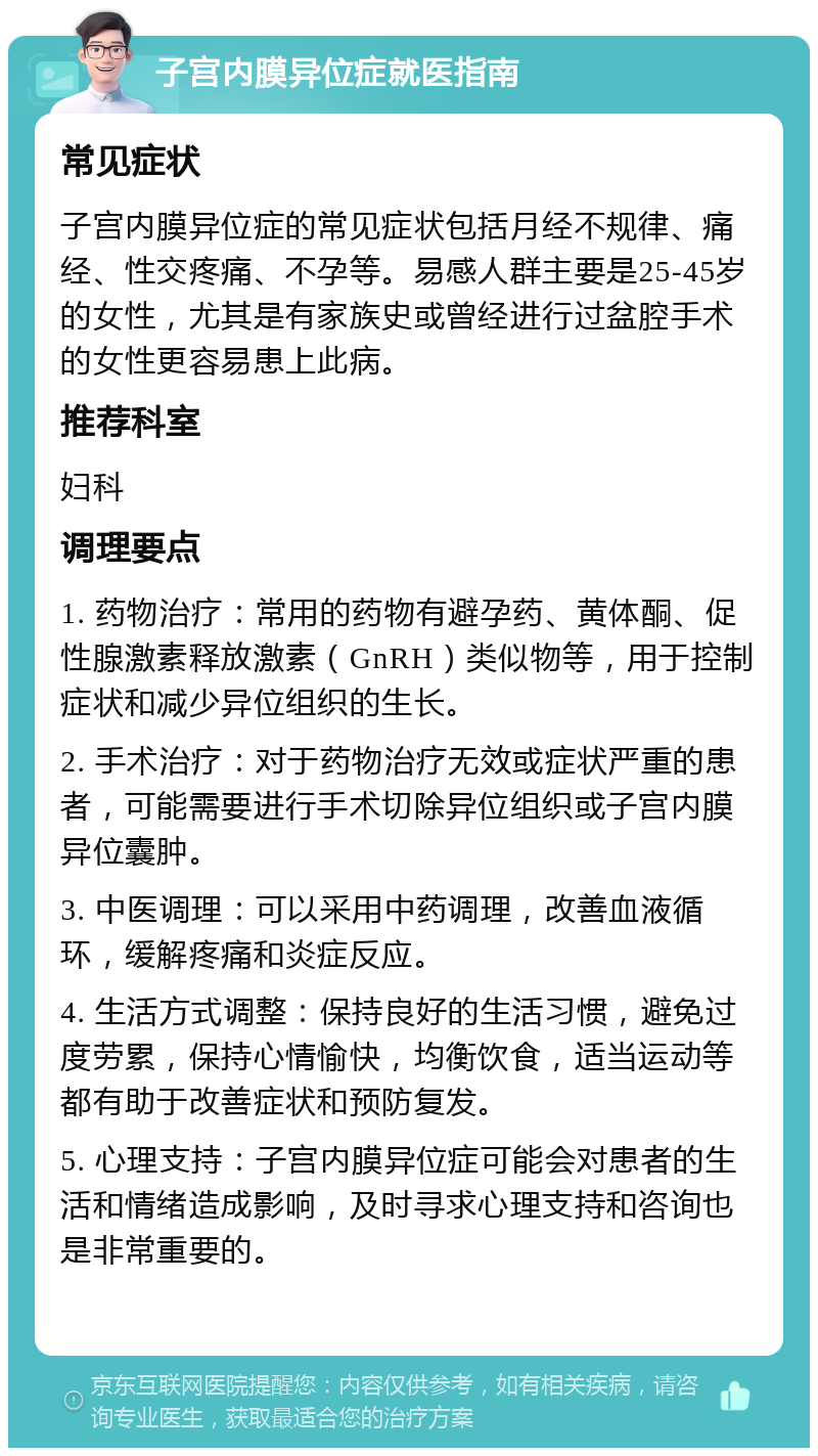 子宫内膜异位症就医指南 常见症状 子宫内膜异位症的常见症状包括月经不规律、痛经、性交疼痛、不孕等。易感人群主要是25-45岁的女性，尤其是有家族史或曾经进行过盆腔手术的女性更容易患上此病。 推荐科室 妇科 调理要点 1. 药物治疗：常用的药物有避孕药、黄体酮、促性腺激素释放激素（GnRH）类似物等，用于控制症状和减少异位组织的生长。 2. 手术治疗：对于药物治疗无效或症状严重的患者，可能需要进行手术切除异位组织或子宫内膜异位囊肿。 3. 中医调理：可以采用中药调理，改善血液循环，缓解疼痛和炎症反应。 4. 生活方式调整：保持良好的生活习惯，避免过度劳累，保持心情愉快，均衡饮食，适当运动等都有助于改善症状和预防复发。 5. 心理支持：子宫内膜异位症可能会对患者的生活和情绪造成影响，及时寻求心理支持和咨询也是非常重要的。