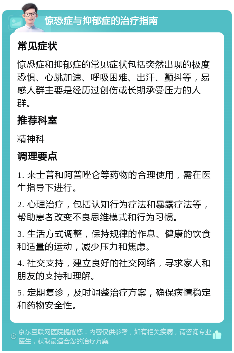 惊恐症与抑郁症的治疗指南 常见症状 惊恐症和抑郁症的常见症状包括突然出现的极度恐惧、心跳加速、呼吸困难、出汗、颤抖等，易感人群主要是经历过创伤或长期承受压力的人群。 推荐科室 精神科 调理要点 1. 来士普和阿普唑仑等药物的合理使用，需在医生指导下进行。 2. 心理治疗，包括认知行为疗法和暴露疗法等，帮助患者改变不良思维模式和行为习惯。 3. 生活方式调整，保持规律的作息、健康的饮食和适量的运动，减少压力和焦虑。 4. 社交支持，建立良好的社交网络，寻求家人和朋友的支持和理解。 5. 定期复诊，及时调整治疗方案，确保病情稳定和药物安全性。