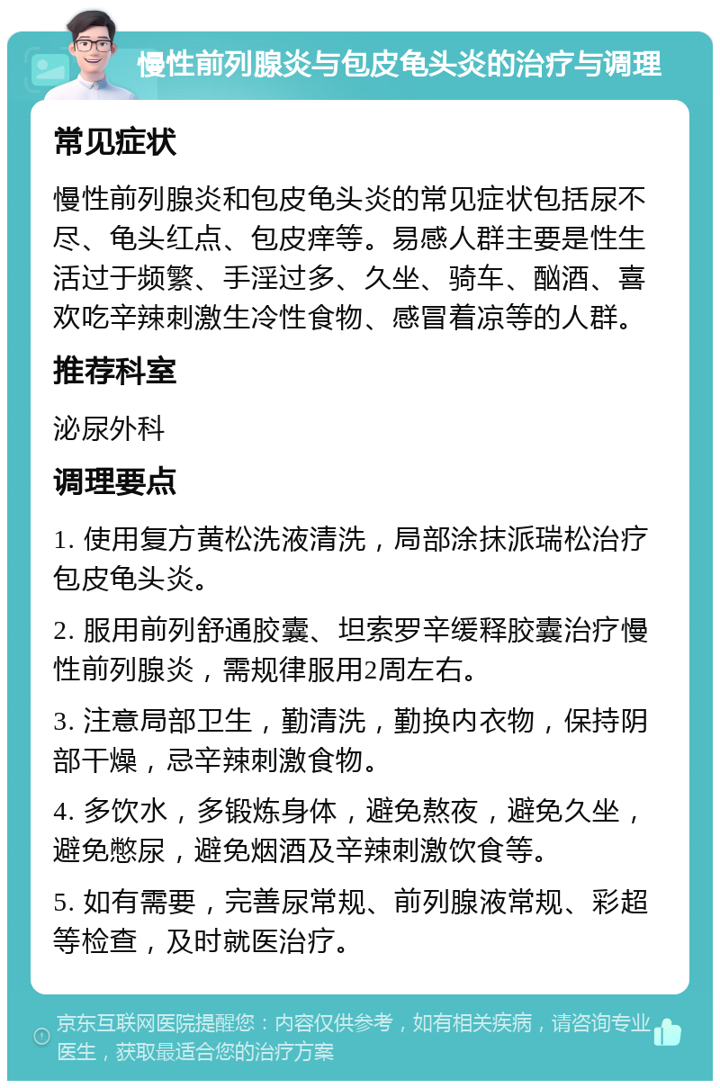 慢性前列腺炎与包皮龟头炎的治疗与调理 常见症状 慢性前列腺炎和包皮龟头炎的常见症状包括尿不尽、龟头红点、包皮痒等。易感人群主要是性生活过于频繁、手淫过多、久坐、骑车、酗酒、喜欢吃辛辣刺激生冷性食物、感冒着凉等的人群。 推荐科室 泌尿外科 调理要点 1. 使用复方黄松洗液清洗，局部涂抹派瑞松治疗包皮龟头炎。 2. 服用前列舒通胶囊、坦索罗辛缓释胶囊治疗慢性前列腺炎，需规律服用2周左右。 3. 注意局部卫生，勤清洗，勤换内衣物，保持阴部干燥，忌辛辣刺激食物。 4. 多饮水，多锻炼身体，避免熬夜，避免久坐，避免憋尿，避免烟酒及辛辣刺激饮食等。 5. 如有需要，完善尿常规、前列腺液常规、彩超等检查，及时就医治疗。