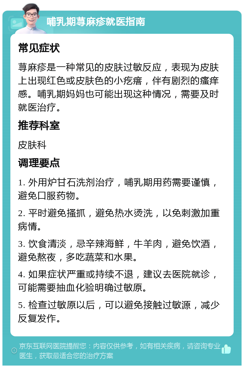 哺乳期荨麻疹就医指南 常见症状 荨麻疹是一种常见的皮肤过敏反应，表现为皮肤上出现红色或皮肤色的小疙瘩，伴有剧烈的瘙痒感。哺乳期妈妈也可能出现这种情况，需要及时就医治疗。 推荐科室 皮肤科 调理要点 1. 外用炉甘石洗剂治疗，哺乳期用药需要谨慎，避免口服药物。 2. 平时避免搔抓，避免热水烫洗，以免刺激加重病情。 3. 饮食清淡，忌辛辣海鲜，牛羊肉，避免饮酒，避免熬夜，多吃蔬菜和水果。 4. 如果症状严重或持续不退，建议去医院就诊，可能需要抽血化验明确过敏原。 5. 检查过敏原以后，可以避免接触过敏源，减少反复发作。