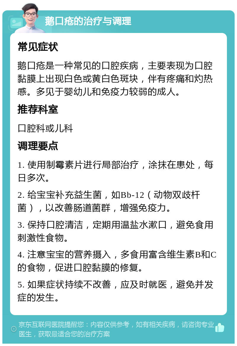 鹅口疮的治疗与调理 常见症状 鹅口疮是一种常见的口腔疾病，主要表现为口腔黏膜上出现白色或黄白色斑块，伴有疼痛和灼热感。多见于婴幼儿和免疫力较弱的成人。 推荐科室 口腔科或儿科 调理要点 1. 使用制霉素片进行局部治疗，涂抹在患处，每日多次。 2. 给宝宝补充益生菌，如Bb-12（动物双歧杆菌），以改善肠道菌群，增强免疫力。 3. 保持口腔清洁，定期用温盐水漱口，避免食用刺激性食物。 4. 注意宝宝的营养摄入，多食用富含维生素B和C的食物，促进口腔黏膜的修复。 5. 如果症状持续不改善，应及时就医，避免并发症的发生。