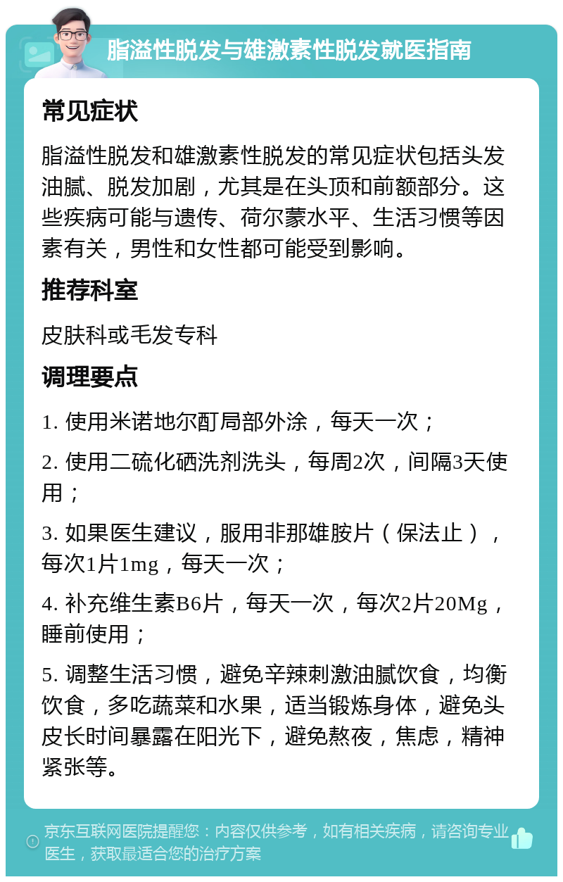 脂溢性脱发与雄激素性脱发就医指南 常见症状 脂溢性脱发和雄激素性脱发的常见症状包括头发油腻、脱发加剧，尤其是在头顶和前额部分。这些疾病可能与遗传、荷尔蒙水平、生活习惯等因素有关，男性和女性都可能受到影响。 推荐科室 皮肤科或毛发专科 调理要点 1. 使用米诺地尔酊局部外涂，每天一次； 2. 使用二硫化硒洗剂洗头，每周2次，间隔3天使用； 3. 如果医生建议，服用非那雄胺片（保法止），每次1片1mg，每天一次； 4. 补充维生素B6片，每天一次，每次2片20Mg，睡前使用； 5. 调整生活习惯，避免辛辣刺激油腻饮食，均衡饮食，多吃蔬菜和水果，适当锻炼身体，避免头皮长时间暴露在阳光下，避免熬夜，焦虑，精神紧张等。