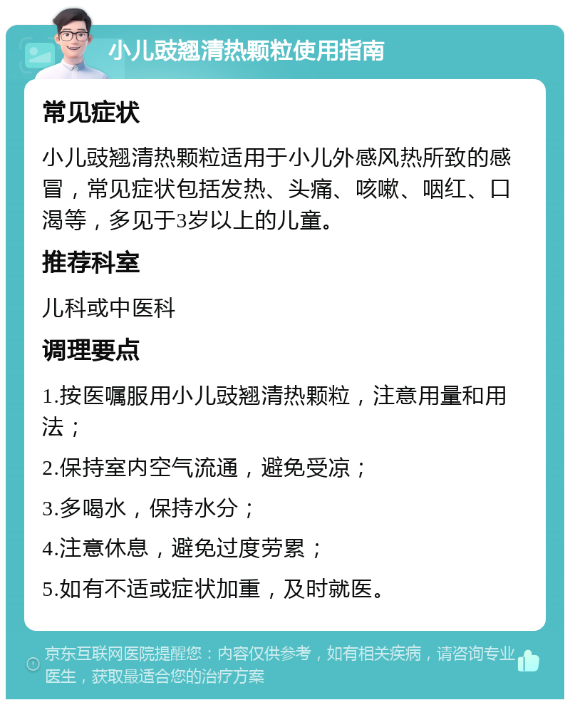 小儿豉翘清热颗粒使用指南 常见症状 小儿豉翘清热颗粒适用于小儿外感风热所致的感冒，常见症状包括发热、头痛、咳嗽、咽红、口渴等，多见于3岁以上的儿童。 推荐科室 儿科或中医科 调理要点 1.按医嘱服用小儿豉翘清热颗粒，注意用量和用法； 2.保持室内空气流通，避免受凉； 3.多喝水，保持水分； 4.注意休息，避免过度劳累； 5.如有不适或症状加重，及时就医。