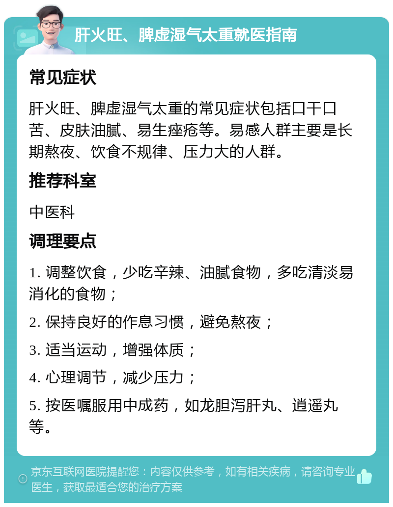 肝火旺、脾虚湿气太重就医指南 常见症状 肝火旺、脾虚湿气太重的常见症状包括口干口苦、皮肤油腻、易生痤疮等。易感人群主要是长期熬夜、饮食不规律、压力大的人群。 推荐科室 中医科 调理要点 1. 调整饮食，少吃辛辣、油腻食物，多吃清淡易消化的食物； 2. 保持良好的作息习惯，避免熬夜； 3. 适当运动，增强体质； 4. 心理调节，减少压力； 5. 按医嘱服用中成药，如龙胆泻肝丸、逍遥丸等。