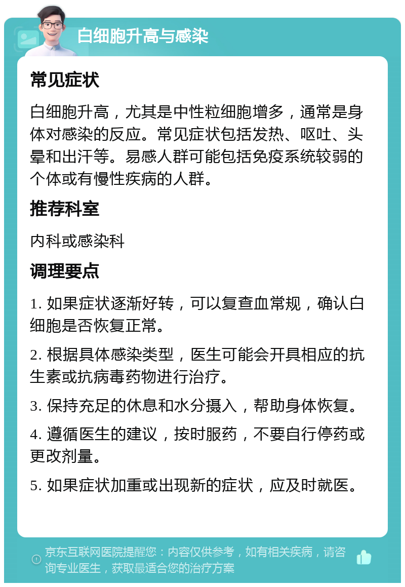 白细胞升高与感染 常见症状 白细胞升高，尤其是中性粒细胞增多，通常是身体对感染的反应。常见症状包括发热、呕吐、头晕和出汗等。易感人群可能包括免疫系统较弱的个体或有慢性疾病的人群。 推荐科室 内科或感染科 调理要点 1. 如果症状逐渐好转，可以复查血常规，确认白细胞是否恢复正常。 2. 根据具体感染类型，医生可能会开具相应的抗生素或抗病毒药物进行治疗。 3. 保持充足的休息和水分摄入，帮助身体恢复。 4. 遵循医生的建议，按时服药，不要自行停药或更改剂量。 5. 如果症状加重或出现新的症状，应及时就医。