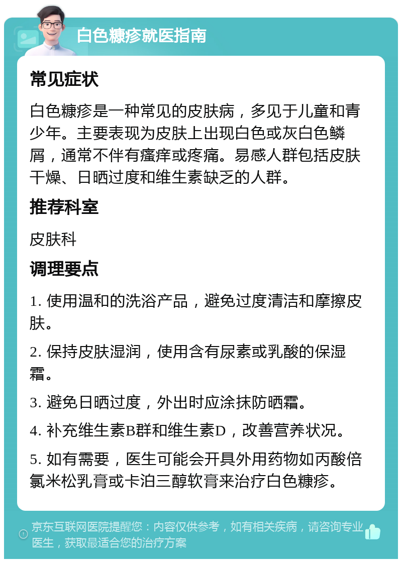 白色糠疹就医指南 常见症状 白色糠疹是一种常见的皮肤病，多见于儿童和青少年。主要表现为皮肤上出现白色或灰白色鳞屑，通常不伴有瘙痒或疼痛。易感人群包括皮肤干燥、日晒过度和维生素缺乏的人群。 推荐科室 皮肤科 调理要点 1. 使用温和的洗浴产品，避免过度清洁和摩擦皮肤。 2. 保持皮肤湿润，使用含有尿素或乳酸的保湿霜。 3. 避免日晒过度，外出时应涂抹防晒霜。 4. 补充维生素B群和维生素D，改善营养状况。 5. 如有需要，医生可能会开具外用药物如丙酸倍氯米松乳膏或卡泊三醇软膏来治疗白色糠疹。