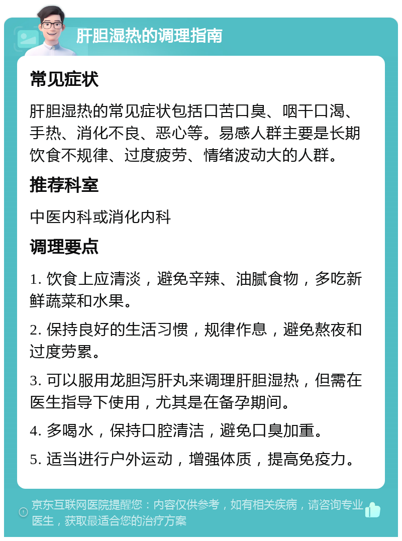 肝胆湿热的调理指南 常见症状 肝胆湿热的常见症状包括口苦口臭、咽干口渴、手热、消化不良、恶心等。易感人群主要是长期饮食不规律、过度疲劳、情绪波动大的人群。 推荐科室 中医内科或消化内科 调理要点 1. 饮食上应清淡，避免辛辣、油腻食物，多吃新鲜蔬菜和水果。 2. 保持良好的生活习惯，规律作息，避免熬夜和过度劳累。 3. 可以服用龙胆泻肝丸来调理肝胆湿热，但需在医生指导下使用，尤其是在备孕期间。 4. 多喝水，保持口腔清洁，避免口臭加重。 5. 适当进行户外运动，增强体质，提高免疫力。