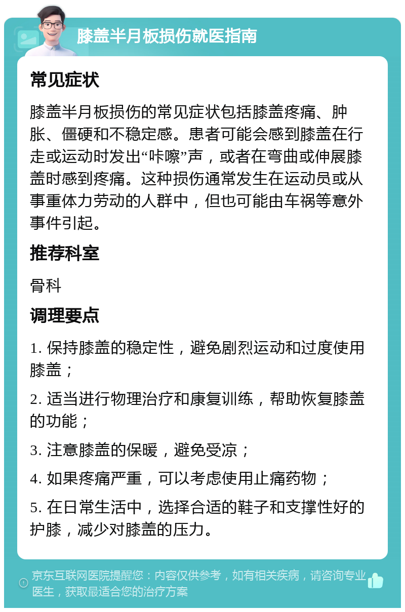 膝盖半月板损伤就医指南 常见症状 膝盖半月板损伤的常见症状包括膝盖疼痛、肿胀、僵硬和不稳定感。患者可能会感到膝盖在行走或运动时发出“咔嚓”声，或者在弯曲或伸展膝盖时感到疼痛。这种损伤通常发生在运动员或从事重体力劳动的人群中，但也可能由车祸等意外事件引起。 推荐科室 骨科 调理要点 1. 保持膝盖的稳定性，避免剧烈运动和过度使用膝盖； 2. 适当进行物理治疗和康复训练，帮助恢复膝盖的功能； 3. 注意膝盖的保暖，避免受凉； 4. 如果疼痛严重，可以考虑使用止痛药物； 5. 在日常生活中，选择合适的鞋子和支撑性好的护膝，减少对膝盖的压力。