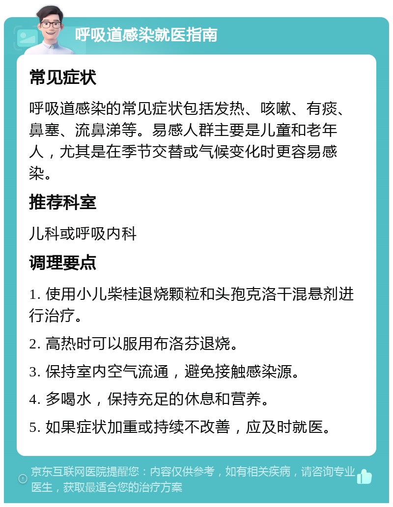 呼吸道感染就医指南 常见症状 呼吸道感染的常见症状包括发热、咳嗽、有痰、鼻塞、流鼻涕等。易感人群主要是儿童和老年人，尤其是在季节交替或气候变化时更容易感染。 推荐科室 儿科或呼吸内科 调理要点 1. 使用小儿柴桂退烧颗粒和头孢克洛干混悬剂进行治疗。 2. 高热时可以服用布洛芬退烧。 3. 保持室内空气流通，避免接触感染源。 4. 多喝水，保持充足的休息和营养。 5. 如果症状加重或持续不改善，应及时就医。