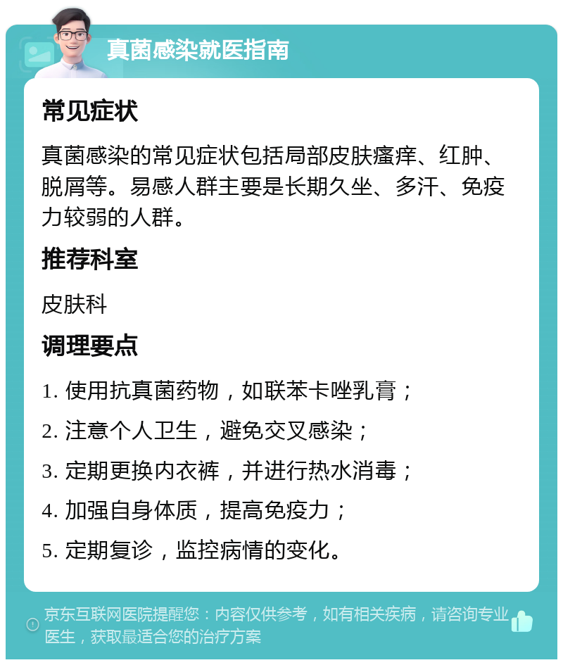 真菌感染就医指南 常见症状 真菌感染的常见症状包括局部皮肤瘙痒、红肿、脱屑等。易感人群主要是长期久坐、多汗、免疫力较弱的人群。 推荐科室 皮肤科 调理要点 1. 使用抗真菌药物，如联苯卡唑乳膏； 2. 注意个人卫生，避免交叉感染； 3. 定期更换内衣裤，并进行热水消毒； 4. 加强自身体质，提高免疫力； 5. 定期复诊，监控病情的变化。