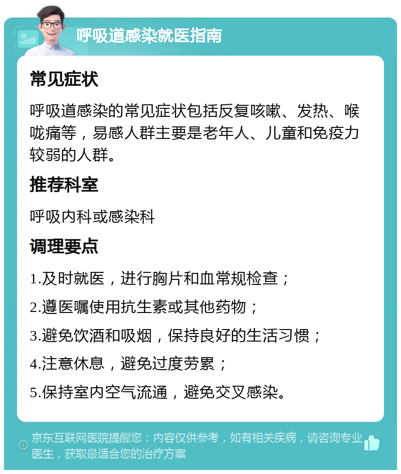 呼吸道感染就医指南 常见症状 呼吸道感染的常见症状包括反复咳嗽、发热、喉咙痛等，易感人群主要是老年人、儿童和免疫力较弱的人群。 推荐科室 呼吸内科或感染科 调理要点 1.及时就医，进行胸片和血常规检查； 2.遵医嘱使用抗生素或其他药物； 3.避免饮酒和吸烟，保持良好的生活习惯； 4.注意休息，避免过度劳累； 5.保持室内空气流通，避免交叉感染。