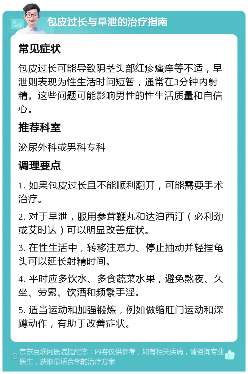 包皮过长与早泄的治疗指南 常见症状 包皮过长可能导致阴茎头部红疹瘙痒等不适，早泄则表现为性生活时间短暂，通常在3分钟内射精。这些问题可能影响男性的性生活质量和自信心。 推荐科室 泌尿外科或男科专科 调理要点 1. 如果包皮过长且不能顺利翻开，可能需要手术治疗。 2. 对于早泄，服用参茸鞭丸和达泊西汀（必利劲或艾时达）可以明显改善症状。 3. 在性生活中，转移注意力、停止抽动并轻捏龟头可以延长射精时间。 4. 平时应多饮水、多食蔬菜水果，避免熬夜、久坐、劳累、饮酒和频繁手淫。 5. 适当运动和加强锻炼，例如做缩肛门运动和深蹲动作，有助于改善症状。