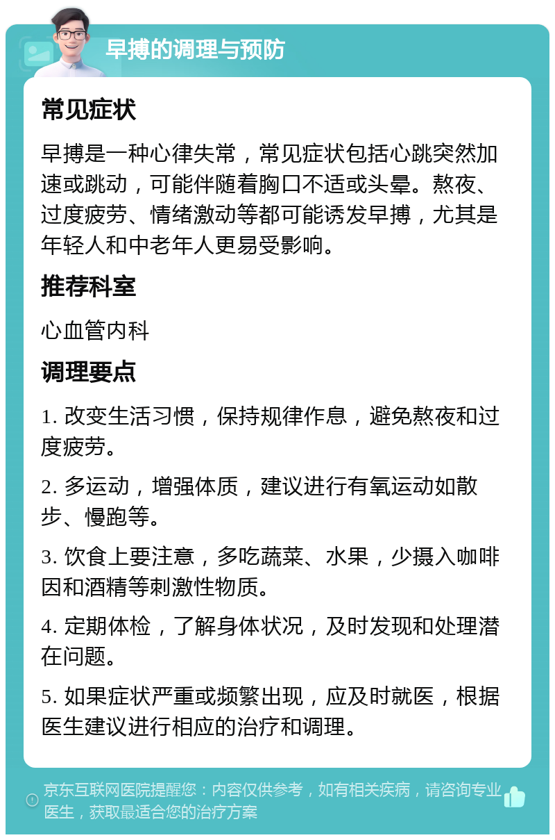 早搏的调理与预防 常见症状 早搏是一种心律失常，常见症状包括心跳突然加速或跳动，可能伴随着胸口不适或头晕。熬夜、过度疲劳、情绪激动等都可能诱发早搏，尤其是年轻人和中老年人更易受影响。 推荐科室 心血管内科 调理要点 1. 改变生活习惯，保持规律作息，避免熬夜和过度疲劳。 2. 多运动，增强体质，建议进行有氧运动如散步、慢跑等。 3. 饮食上要注意，多吃蔬菜、水果，少摄入咖啡因和酒精等刺激性物质。 4. 定期体检，了解身体状况，及时发现和处理潜在问题。 5. 如果症状严重或频繁出现，应及时就医，根据医生建议进行相应的治疗和调理。