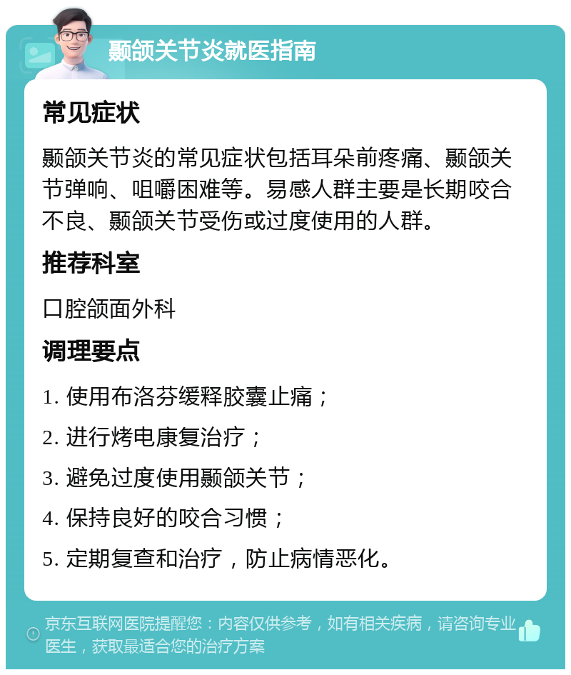 颞颌关节炎就医指南 常见症状 颞颌关节炎的常见症状包括耳朵前疼痛、颞颌关节弹响、咀嚼困难等。易感人群主要是长期咬合不良、颞颌关节受伤或过度使用的人群。 推荐科室 口腔颌面外科 调理要点 1. 使用布洛芬缓释胶囊止痛； 2. 进行烤电康复治疗； 3. 避免过度使用颞颌关节； 4. 保持良好的咬合习惯； 5. 定期复查和治疗，防止病情恶化。