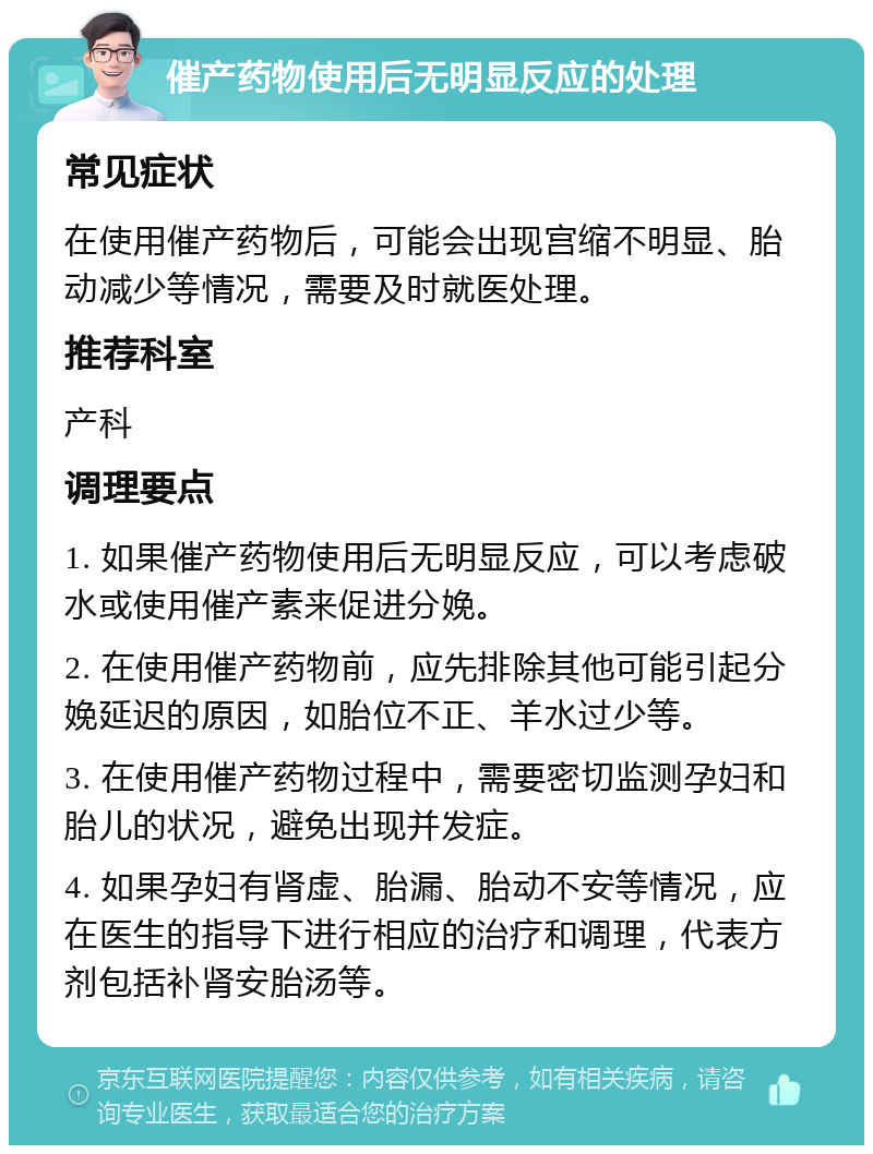 催产药物使用后无明显反应的处理 常见症状 在使用催产药物后，可能会出现宫缩不明显、胎动减少等情况，需要及时就医处理。 推荐科室 产科 调理要点 1. 如果催产药物使用后无明显反应，可以考虑破水或使用催产素来促进分娩。 2. 在使用催产药物前，应先排除其他可能引起分娩延迟的原因，如胎位不正、羊水过少等。 3. 在使用催产药物过程中，需要密切监测孕妇和胎儿的状况，避免出现并发症。 4. 如果孕妇有肾虚、胎漏、胎动不安等情况，应在医生的指导下进行相应的治疗和调理，代表方剂包括补肾安胎汤等。