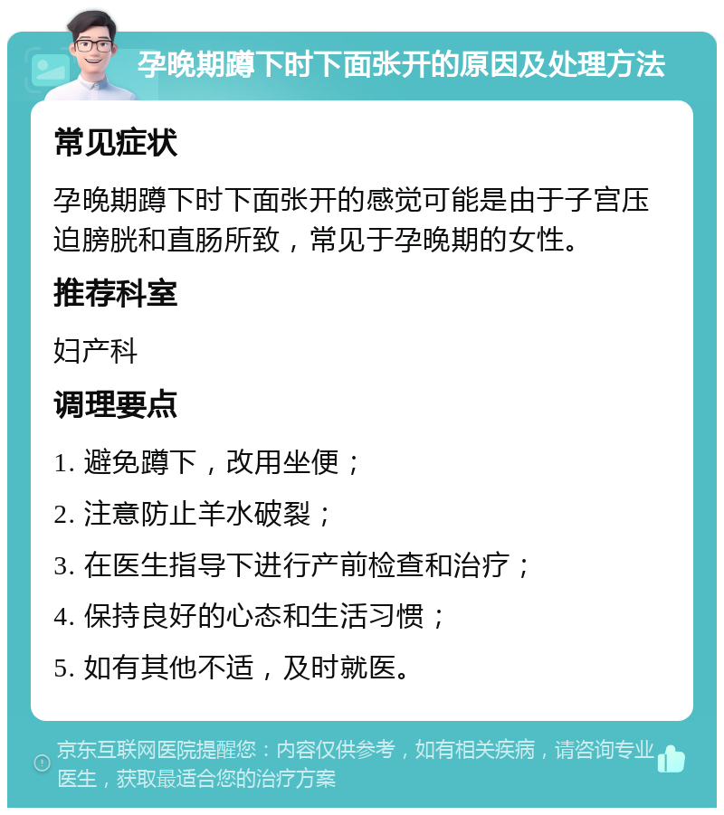 孕晚期蹲下时下面张开的原因及处理方法 常见症状 孕晚期蹲下时下面张开的感觉可能是由于子宫压迫膀胱和直肠所致，常见于孕晚期的女性。 推荐科室 妇产科 调理要点 1. 避免蹲下，改用坐便； 2. 注意防止羊水破裂； 3. 在医生指导下进行产前检查和治疗； 4. 保持良好的心态和生活习惯； 5. 如有其他不适，及时就医。