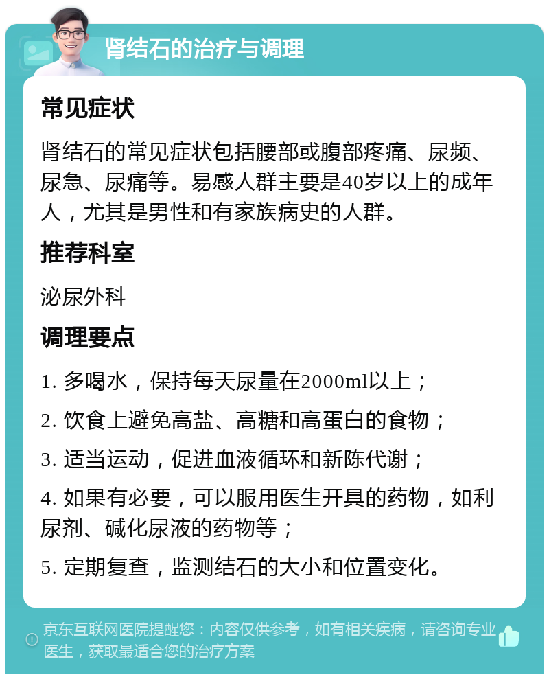 肾结石的治疗与调理 常见症状 肾结石的常见症状包括腰部或腹部疼痛、尿频、尿急、尿痛等。易感人群主要是40岁以上的成年人，尤其是男性和有家族病史的人群。 推荐科室 泌尿外科 调理要点 1. 多喝水，保持每天尿量在2000ml以上； 2. 饮食上避免高盐、高糖和高蛋白的食物； 3. 适当运动，促进血液循环和新陈代谢； 4. 如果有必要，可以服用医生开具的药物，如利尿剂、碱化尿液的药物等； 5. 定期复查，监测结石的大小和位置变化。