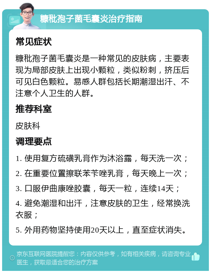 糠秕孢子菌毛囊炎治疗指南 常见症状 糠秕孢子菌毛囊炎是一种常见的皮肤病，主要表现为局部皮肤上出现小颗粒，类似粉刺，挤压后可见白色颗粒。易感人群包括长期潮湿出汗、不注意个人卫生的人群。 推荐科室 皮肤科 调理要点 1. 使用复方硫磺乳膏作为沐浴露，每天洗一次； 2. 在重要位置擦联苯苄唑乳膏，每天晚上一次； 3. 口服伊曲康唑胶囊，每天一粒，连续14天； 4. 避免潮湿和出汗，注意皮肤的卫生，经常换洗衣服； 5. 外用药物坚持使用20天以上，直至症状消失。