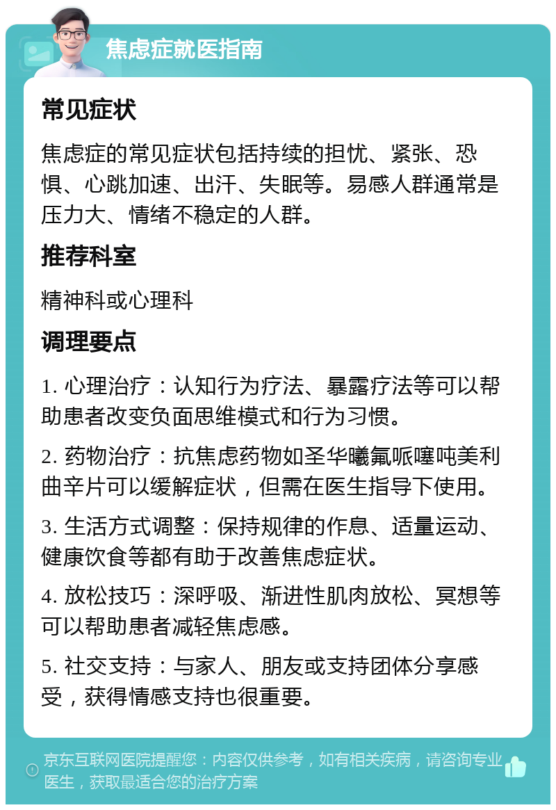 焦虑症就医指南 常见症状 焦虑症的常见症状包括持续的担忧、紧张、恐惧、心跳加速、出汗、失眠等。易感人群通常是压力大、情绪不稳定的人群。 推荐科室 精神科或心理科 调理要点 1. 心理治疗：认知行为疗法、暴露疗法等可以帮助患者改变负面思维模式和行为习惯。 2. 药物治疗：抗焦虑药物如圣华曦氟哌噻吨美利曲辛片可以缓解症状，但需在医生指导下使用。 3. 生活方式调整：保持规律的作息、适量运动、健康饮食等都有助于改善焦虑症状。 4. 放松技巧：深呼吸、渐进性肌肉放松、冥想等可以帮助患者减轻焦虑感。 5. 社交支持：与家人、朋友或支持团体分享感受，获得情感支持也很重要。