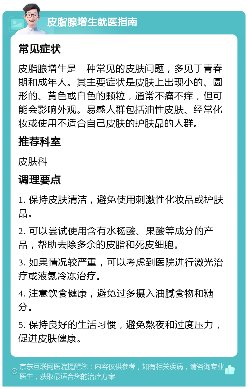 皮脂腺增生就医指南 常见症状 皮脂腺增生是一种常见的皮肤问题，多见于青春期和成年人。其主要症状是皮肤上出现小的、圆形的、黄色或白色的颗粒，通常不痛不痒，但可能会影响外观。易感人群包括油性皮肤、经常化妆或使用不适合自己皮肤的护肤品的人群。 推荐科室 皮肤科 调理要点 1. 保持皮肤清洁，避免使用刺激性化妆品或护肤品。 2. 可以尝试使用含有水杨酸、果酸等成分的产品，帮助去除多余的皮脂和死皮细胞。 3. 如果情况较严重，可以考虑到医院进行激光治疗或液氮冷冻治疗。 4. 注意饮食健康，避免过多摄入油腻食物和糖分。 5. 保持良好的生活习惯，避免熬夜和过度压力，促进皮肤健康。