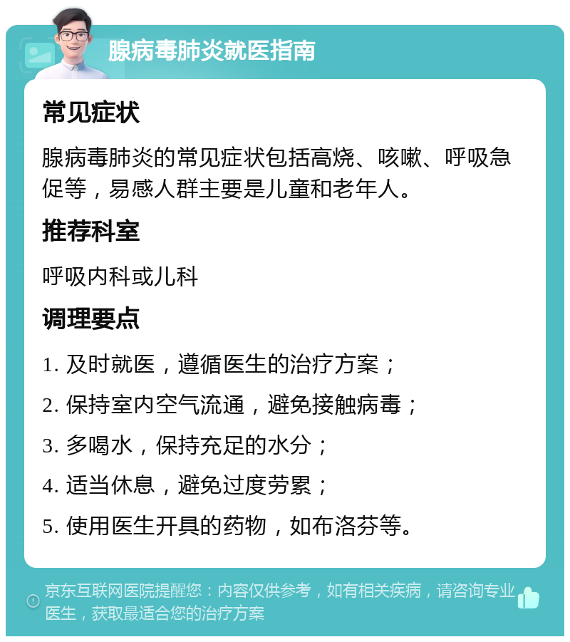 腺病毒肺炎就医指南 常见症状 腺病毒肺炎的常见症状包括高烧、咳嗽、呼吸急促等，易感人群主要是儿童和老年人。 推荐科室 呼吸内科或儿科 调理要点 1. 及时就医，遵循医生的治疗方案； 2. 保持室内空气流通，避免接触病毒； 3. 多喝水，保持充足的水分； 4. 适当休息，避免过度劳累； 5. 使用医生开具的药物，如布洛芬等。