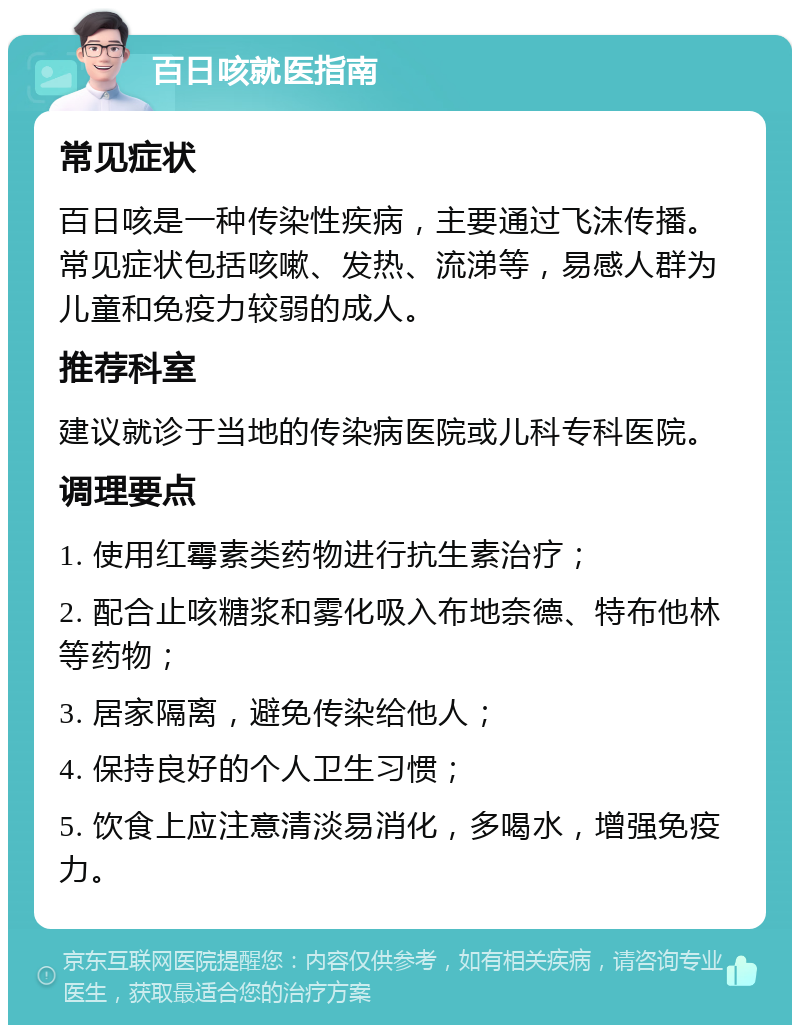 百日咳就医指南 常见症状 百日咳是一种传染性疾病，主要通过飞沫传播。常见症状包括咳嗽、发热、流涕等，易感人群为儿童和免疫力较弱的成人。 推荐科室 建议就诊于当地的传染病医院或儿科专科医院。 调理要点 1. 使用红霉素类药物进行抗生素治疗； 2. 配合止咳糖浆和雾化吸入布地奈德、特布他林等药物； 3. 居家隔离，避免传染给他人； 4. 保持良好的个人卫生习惯； 5. 饮食上应注意清淡易消化，多喝水，增强免疫力。