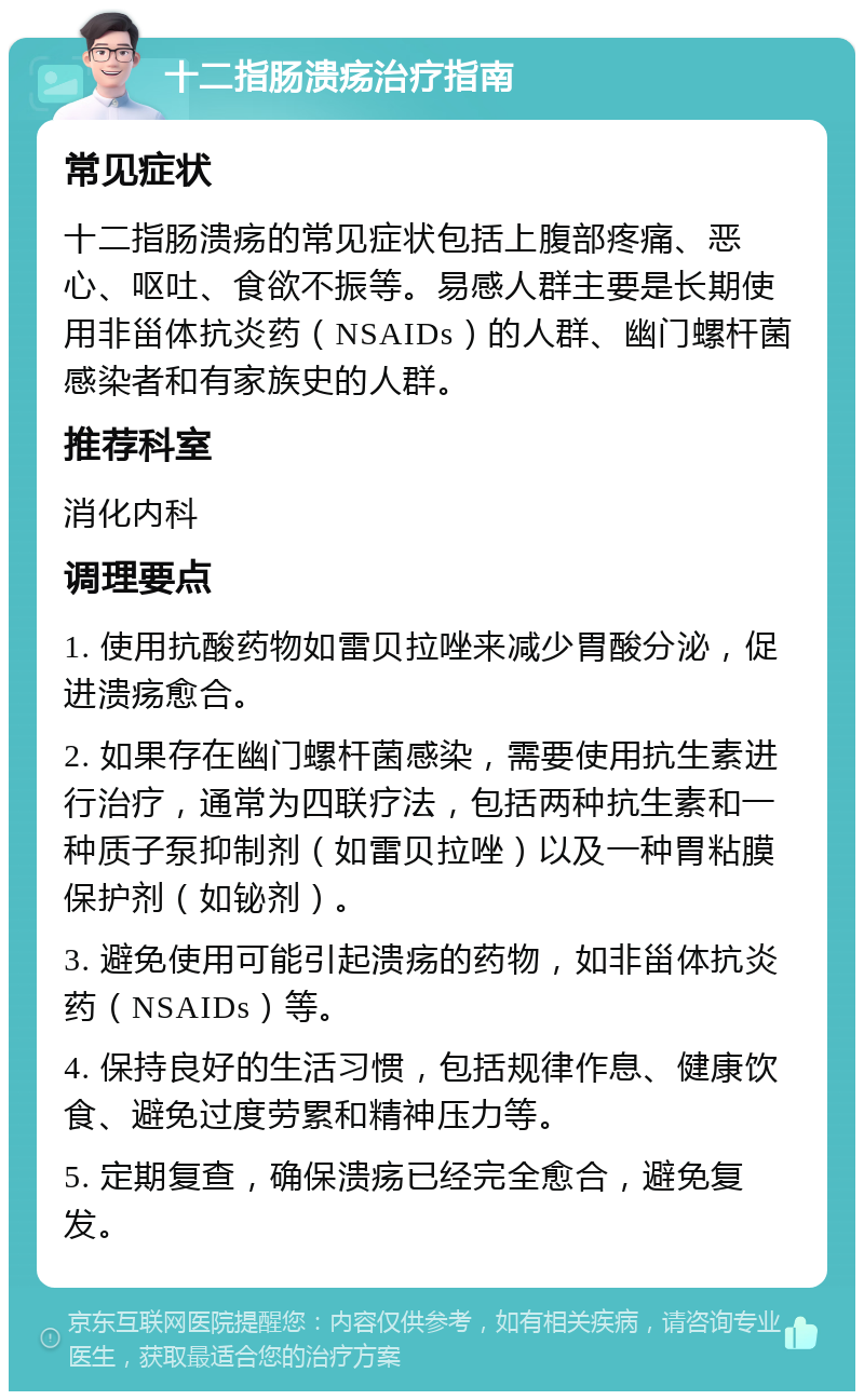 十二指肠溃疡治疗指南 常见症状 十二指肠溃疡的常见症状包括上腹部疼痛、恶心、呕吐、食欲不振等。易感人群主要是长期使用非甾体抗炎药（NSAIDs）的人群、幽门螺杆菌感染者和有家族史的人群。 推荐科室 消化内科 调理要点 1. 使用抗酸药物如雷贝拉唑来减少胃酸分泌，促进溃疡愈合。 2. 如果存在幽门螺杆菌感染，需要使用抗生素进行治疗，通常为四联疗法，包括两种抗生素和一种质子泵抑制剂（如雷贝拉唑）以及一种胃粘膜保护剂（如铋剂）。 3. 避免使用可能引起溃疡的药物，如非甾体抗炎药（NSAIDs）等。 4. 保持良好的生活习惯，包括规律作息、健康饮食、避免过度劳累和精神压力等。 5. 定期复查，确保溃疡已经完全愈合，避免复发。