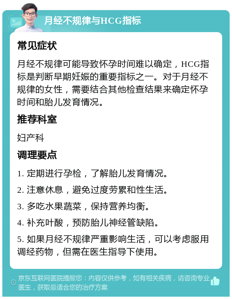 月经不规律与HCG指标 常见症状 月经不规律可能导致怀孕时间难以确定，HCG指标是判断早期妊娠的重要指标之一。对于月经不规律的女性，需要结合其他检查结果来确定怀孕时间和胎儿发育情况。 推荐科室 妇产科 调理要点 1. 定期进行孕检，了解胎儿发育情况。 2. 注意休息，避免过度劳累和性生活。 3. 多吃水果蔬菜，保持营养均衡。 4. 补充叶酸，预防胎儿神经管缺陷。 5. 如果月经不规律严重影响生活，可以考虑服用调经药物，但需在医生指导下使用。