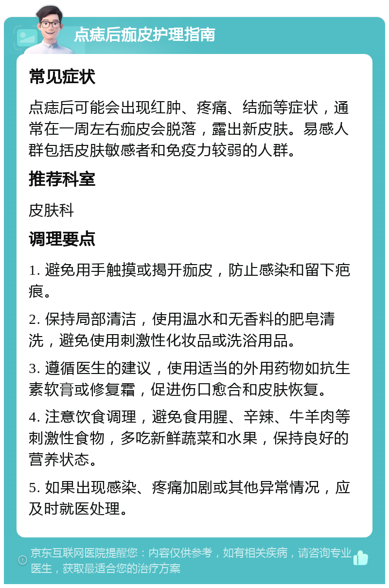 点痣后痂皮护理指南 常见症状 点痣后可能会出现红肿、疼痛、结痂等症状，通常在一周左右痂皮会脱落，露出新皮肤。易感人群包括皮肤敏感者和免疫力较弱的人群。 推荐科室 皮肤科 调理要点 1. 避免用手触摸或揭开痂皮，防止感染和留下疤痕。 2. 保持局部清洁，使用温水和无香料的肥皂清洗，避免使用刺激性化妆品或洗浴用品。 3. 遵循医生的建议，使用适当的外用药物如抗生素软膏或修复霜，促进伤口愈合和皮肤恢复。 4. 注意饮食调理，避免食用腥、辛辣、牛羊肉等刺激性食物，多吃新鲜蔬菜和水果，保持良好的营养状态。 5. 如果出现感染、疼痛加剧或其他异常情况，应及时就医处理。