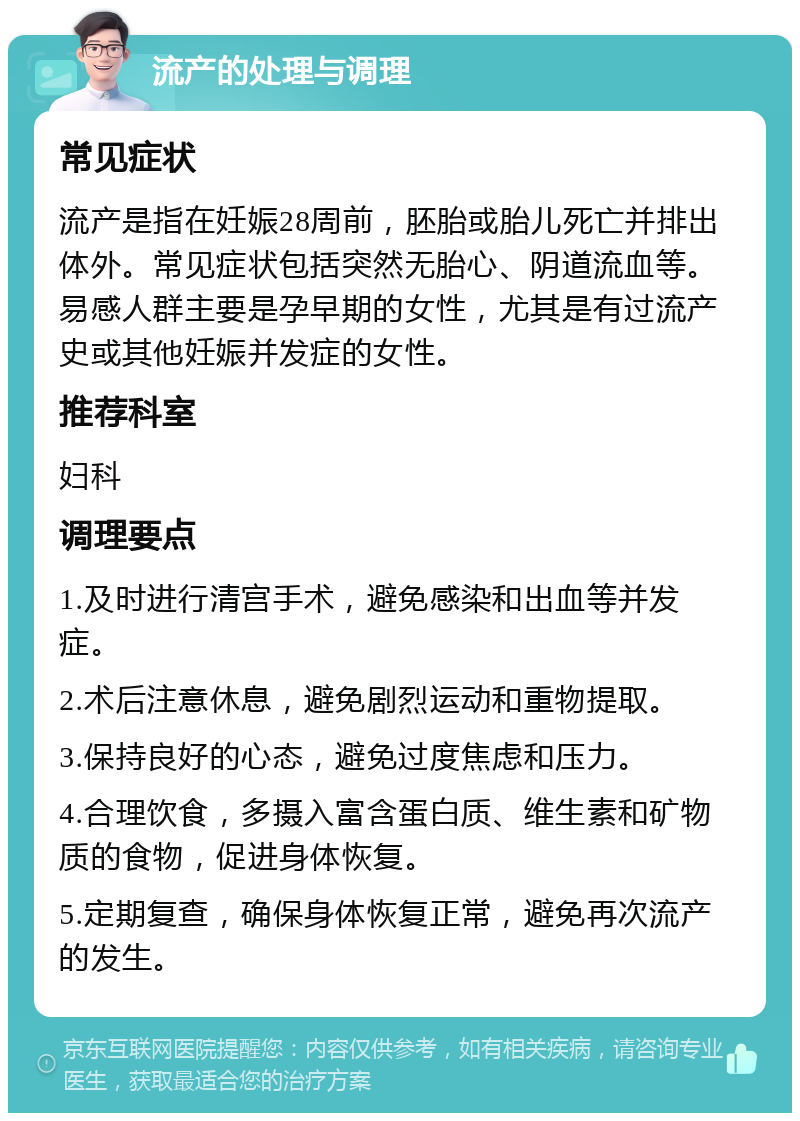 流产的处理与调理 常见症状 流产是指在妊娠28周前，胚胎或胎儿死亡并排出体外。常见症状包括突然无胎心、阴道流血等。易感人群主要是孕早期的女性，尤其是有过流产史或其他妊娠并发症的女性。 推荐科室 妇科 调理要点 1.及时进行清宫手术，避免感染和出血等并发症。 2.术后注意休息，避免剧烈运动和重物提取。 3.保持良好的心态，避免过度焦虑和压力。 4.合理饮食，多摄入富含蛋白质、维生素和矿物质的食物，促进身体恢复。 5.定期复查，确保身体恢复正常，避免再次流产的发生。