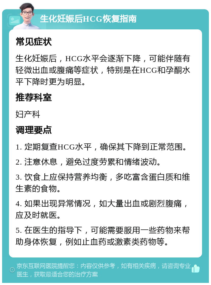 生化妊娠后HCG恢复指南 常见症状 生化妊娠后，HCG水平会逐渐下降，可能伴随有轻微出血或腹痛等症状，特别是在HCG和孕酮水平下降时更为明显。 推荐科室 妇产科 调理要点 1. 定期复查HCG水平，确保其下降到正常范围。 2. 注意休息，避免过度劳累和情绪波动。 3. 饮食上应保持营养均衡，多吃富含蛋白质和维生素的食物。 4. 如果出现异常情况，如大量出血或剧烈腹痛，应及时就医。 5. 在医生的指导下，可能需要服用一些药物来帮助身体恢复，例如止血药或激素类药物等。