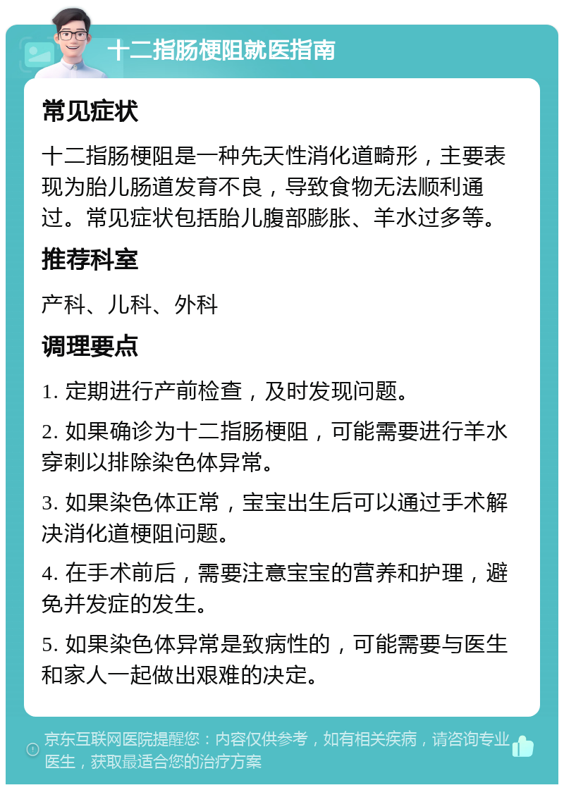 十二指肠梗阻就医指南 常见症状 十二指肠梗阻是一种先天性消化道畸形，主要表现为胎儿肠道发育不良，导致食物无法顺利通过。常见症状包括胎儿腹部膨胀、羊水过多等。 推荐科室 产科、儿科、外科 调理要点 1. 定期进行产前检查，及时发现问题。 2. 如果确诊为十二指肠梗阻，可能需要进行羊水穿刺以排除染色体异常。 3. 如果染色体正常，宝宝出生后可以通过手术解决消化道梗阻问题。 4. 在手术前后，需要注意宝宝的营养和护理，避免并发症的发生。 5. 如果染色体异常是致病性的，可能需要与医生和家人一起做出艰难的决定。