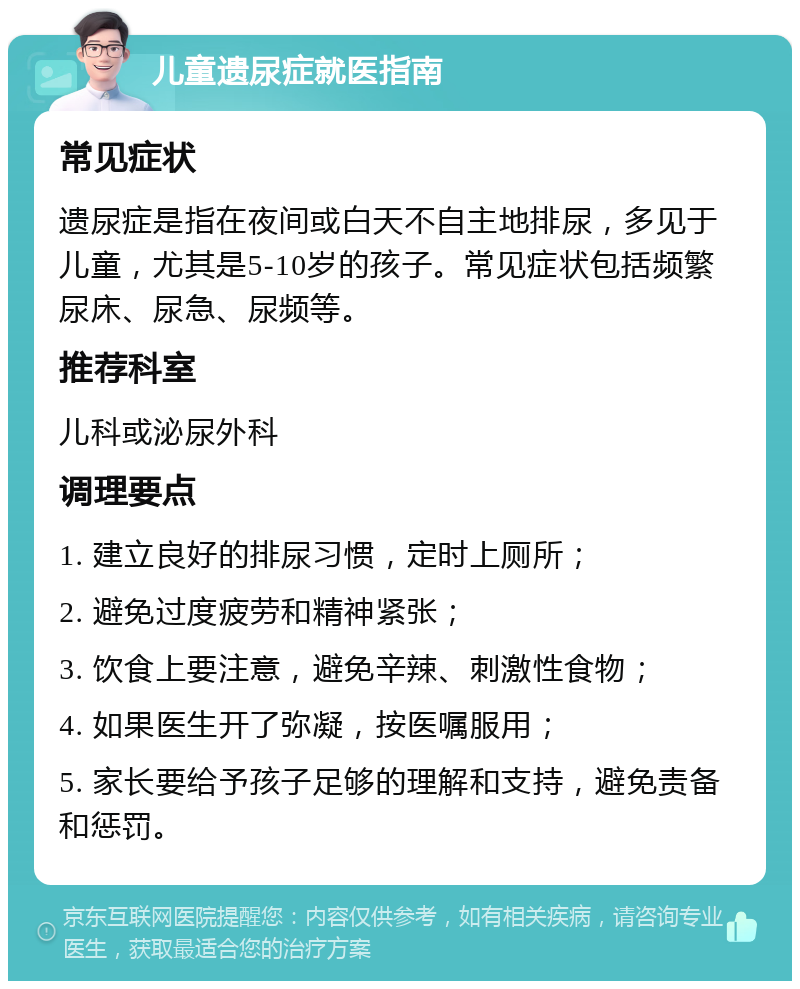 儿童遗尿症就医指南 常见症状 遗尿症是指在夜间或白天不自主地排尿，多见于儿童，尤其是5-10岁的孩子。常见症状包括频繁尿床、尿急、尿频等。 推荐科室 儿科或泌尿外科 调理要点 1. 建立良好的排尿习惯，定时上厕所； 2. 避免过度疲劳和精神紧张； 3. 饮食上要注意，避免辛辣、刺激性食物； 4. 如果医生开了弥凝，按医嘱服用； 5. 家长要给予孩子足够的理解和支持，避免责备和惩罚。