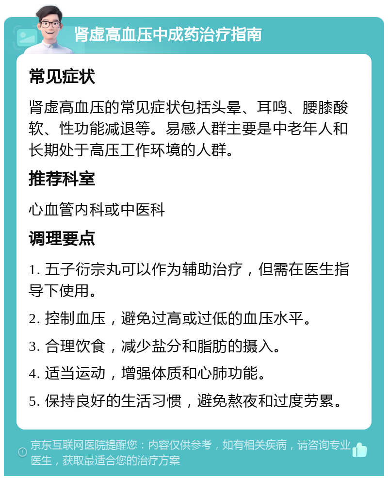 肾虚高血压中成药治疗指南 常见症状 肾虚高血压的常见症状包括头晕、耳鸣、腰膝酸软、性功能减退等。易感人群主要是中老年人和长期处于高压工作环境的人群。 推荐科室 心血管内科或中医科 调理要点 1. 五子衍宗丸可以作为辅助治疗，但需在医生指导下使用。 2. 控制血压，避免过高或过低的血压水平。 3. 合理饮食，减少盐分和脂肪的摄入。 4. 适当运动，增强体质和心肺功能。 5. 保持良好的生活习惯，避免熬夜和过度劳累。