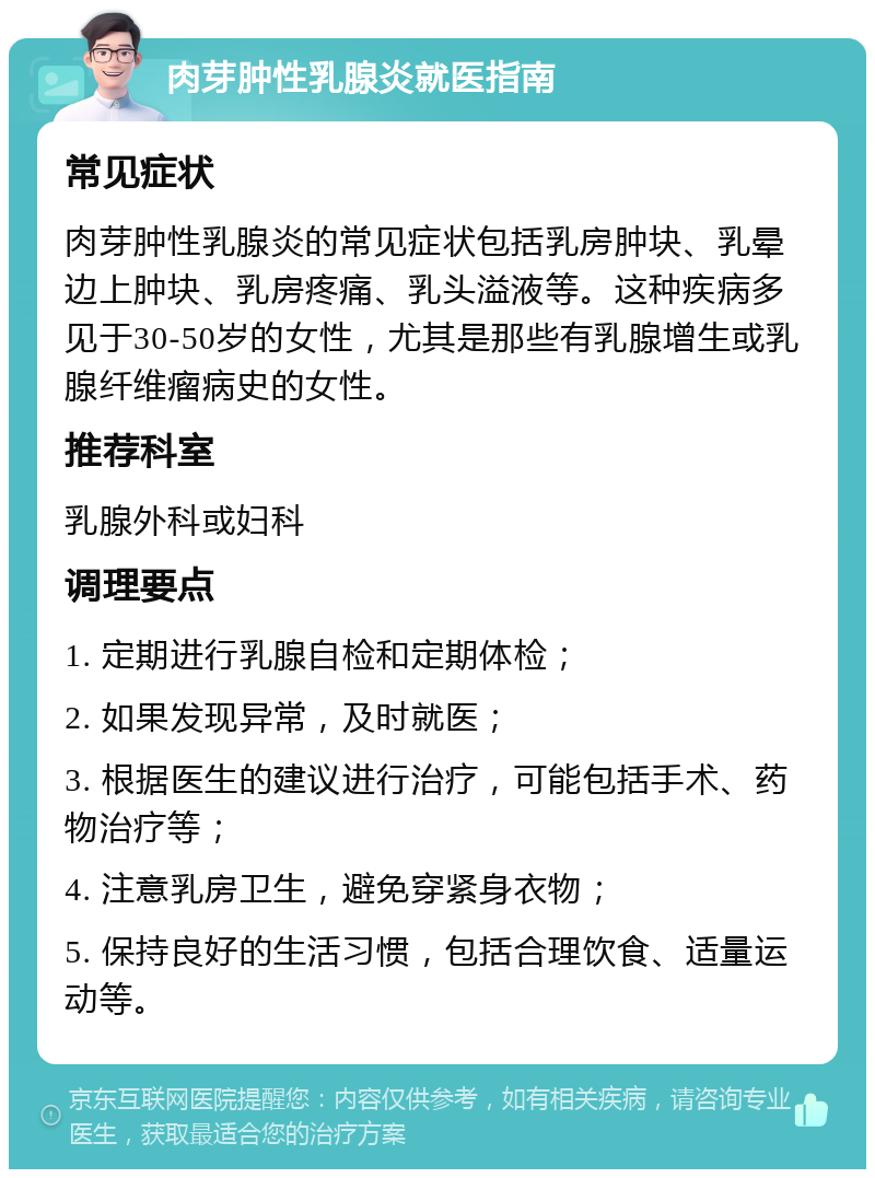 肉芽肿性乳腺炎就医指南 常见症状 肉芽肿性乳腺炎的常见症状包括乳房肿块、乳晕边上肿块、乳房疼痛、乳头溢液等。这种疾病多见于30-50岁的女性，尤其是那些有乳腺增生或乳腺纤维瘤病史的女性。 推荐科室 乳腺外科或妇科 调理要点 1. 定期进行乳腺自检和定期体检； 2. 如果发现异常，及时就医； 3. 根据医生的建议进行治疗，可能包括手术、药物治疗等； 4. 注意乳房卫生，避免穿紧身衣物； 5. 保持良好的生活习惯，包括合理饮食、适量运动等。