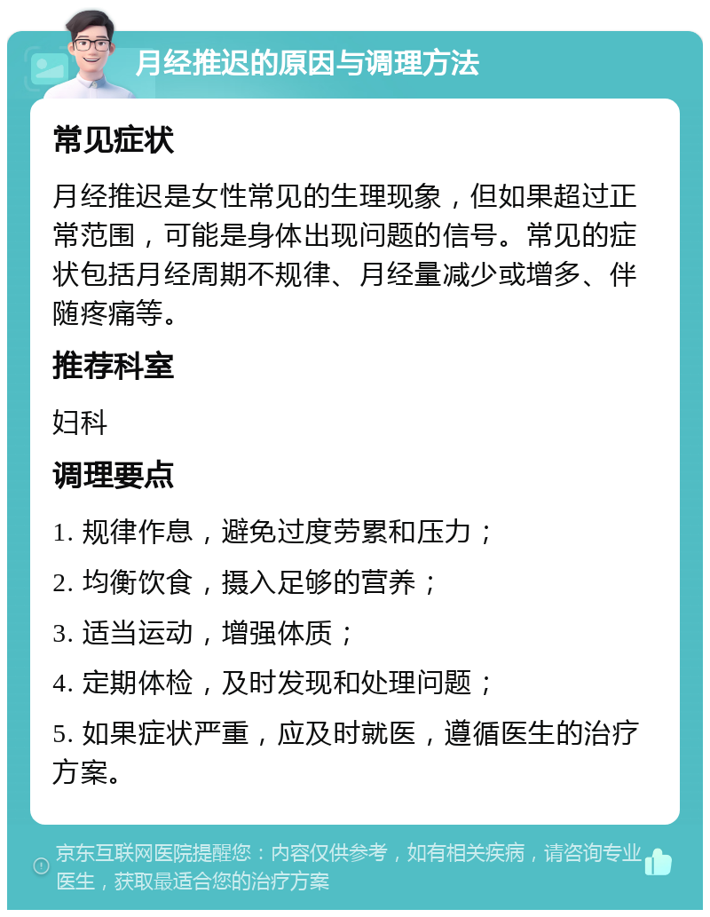 月经推迟的原因与调理方法 常见症状 月经推迟是女性常见的生理现象，但如果超过正常范围，可能是身体出现问题的信号。常见的症状包括月经周期不规律、月经量减少或增多、伴随疼痛等。 推荐科室 妇科 调理要点 1. 规律作息，避免过度劳累和压力； 2. 均衡饮食，摄入足够的营养； 3. 适当运动，增强体质； 4. 定期体检，及时发现和处理问题； 5. 如果症状严重，应及时就医，遵循医生的治疗方案。