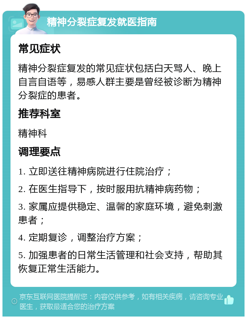 精神分裂症复发就医指南 常见症状 精神分裂症复发的常见症状包括白天骂人、晚上自言自语等，易感人群主要是曾经被诊断为精神分裂症的患者。 推荐科室 精神科 调理要点 1. 立即送往精神病院进行住院治疗； 2. 在医生指导下，按时服用抗精神病药物； 3. 家属应提供稳定、温馨的家庭环境，避免刺激患者； 4. 定期复诊，调整治疗方案； 5. 加强患者的日常生活管理和社会支持，帮助其恢复正常生活能力。