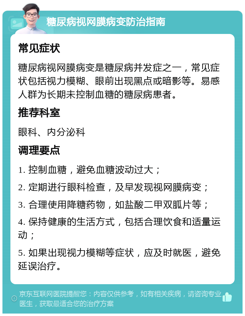 糖尿病视网膜病变防治指南 常见症状 糖尿病视网膜病变是糖尿病并发症之一，常见症状包括视力模糊、眼前出现黑点或暗影等。易感人群为长期未控制血糖的糖尿病患者。 推荐科室 眼科、内分泌科 调理要点 1. 控制血糖，避免血糖波动过大； 2. 定期进行眼科检查，及早发现视网膜病变； 3. 合理使用降糖药物，如盐酸二甲双胍片等； 4. 保持健康的生活方式，包括合理饮食和适量运动； 5. 如果出现视力模糊等症状，应及时就医，避免延误治疗。