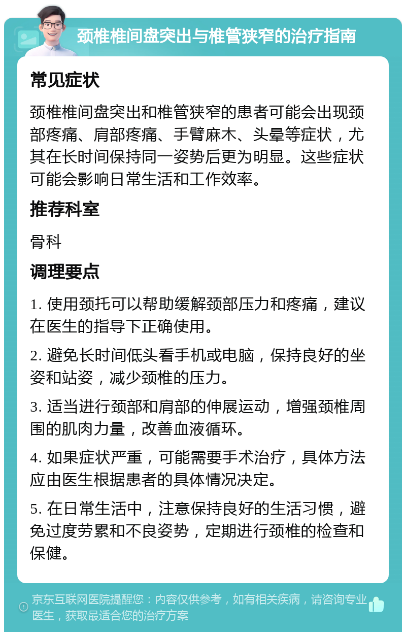 颈椎椎间盘突出与椎管狭窄的治疗指南 常见症状 颈椎椎间盘突出和椎管狭窄的患者可能会出现颈部疼痛、肩部疼痛、手臂麻木、头晕等症状，尤其在长时间保持同一姿势后更为明显。这些症状可能会影响日常生活和工作效率。 推荐科室 骨科 调理要点 1. 使用颈托可以帮助缓解颈部压力和疼痛，建议在医生的指导下正确使用。 2. 避免长时间低头看手机或电脑，保持良好的坐姿和站姿，减少颈椎的压力。 3. 适当进行颈部和肩部的伸展运动，增强颈椎周围的肌肉力量，改善血液循环。 4. 如果症状严重，可能需要手术治疗，具体方法应由医生根据患者的具体情况决定。 5. 在日常生活中，注意保持良好的生活习惯，避免过度劳累和不良姿势，定期进行颈椎的检查和保健。