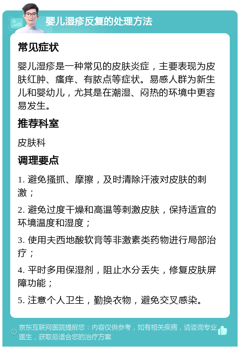 婴儿湿疹反复的处理方法 常见症状 婴儿湿疹是一种常见的皮肤炎症，主要表现为皮肤红肿、瘙痒、有脓点等症状。易感人群为新生儿和婴幼儿，尤其是在潮湿、闷热的环境中更容易发生。 推荐科室 皮肤科 调理要点 1. 避免搔抓、摩擦，及时清除汗液对皮肤的刺激； 2. 避免过度干燥和高温等刺激皮肤，保持适宜的环境温度和湿度； 3. 使用夫西地酸软膏等非激素类药物进行局部治疗； 4. 平时多用保湿剂，阻止水分丢失，修复皮肤屏障功能； 5. 注意个人卫生，勤换衣物，避免交叉感染。