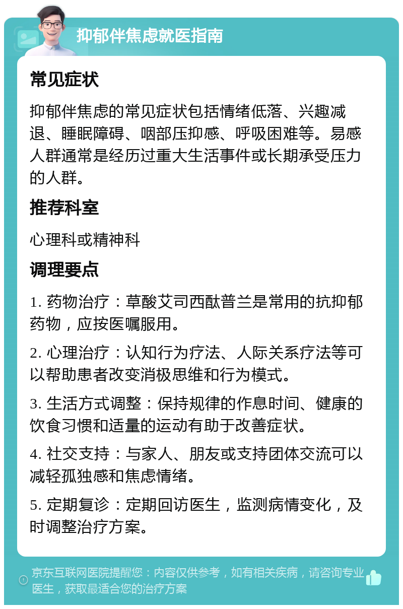 抑郁伴焦虑就医指南 常见症状 抑郁伴焦虑的常见症状包括情绪低落、兴趣减退、睡眠障碍、咽部压抑感、呼吸困难等。易感人群通常是经历过重大生活事件或长期承受压力的人群。 推荐科室 心理科或精神科 调理要点 1. 药物治疗：草酸艾司西酞普兰是常用的抗抑郁药物，应按医嘱服用。 2. 心理治疗：认知行为疗法、人际关系疗法等可以帮助患者改变消极思维和行为模式。 3. 生活方式调整：保持规律的作息时间、健康的饮食习惯和适量的运动有助于改善症状。 4. 社交支持：与家人、朋友或支持团体交流可以减轻孤独感和焦虑情绪。 5. 定期复诊：定期回访医生，监测病情变化，及时调整治疗方案。