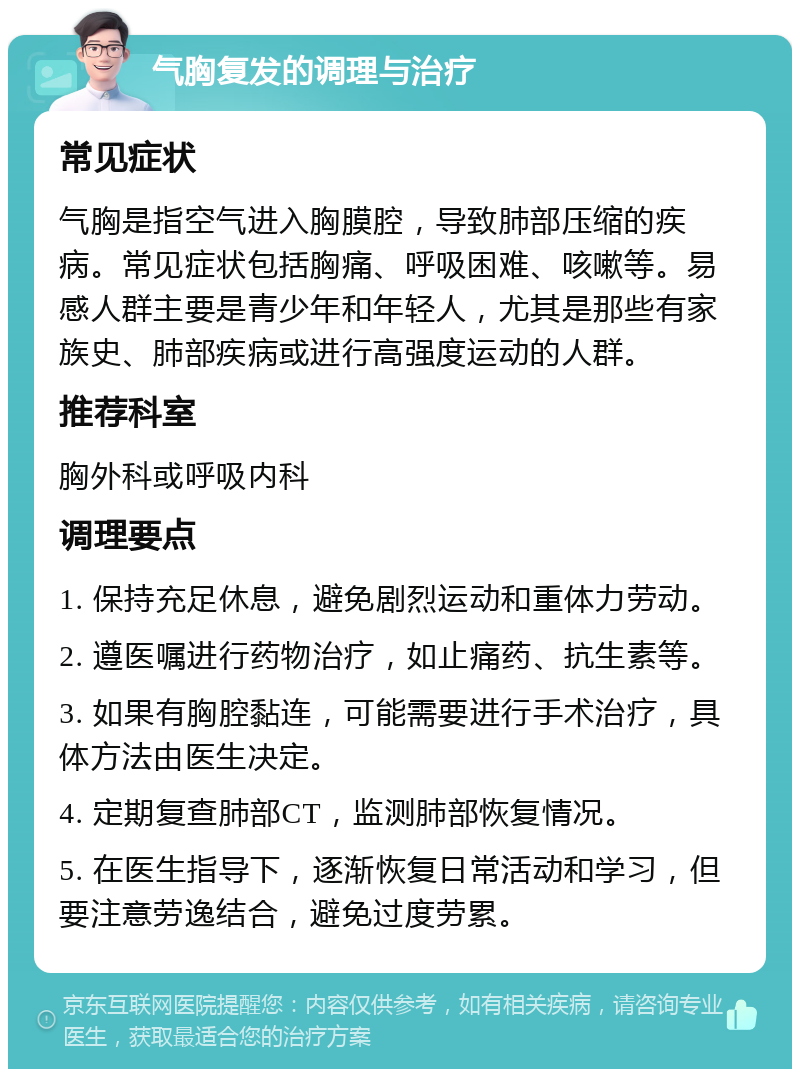 气胸复发的调理与治疗 常见症状 气胸是指空气进入胸膜腔，导致肺部压缩的疾病。常见症状包括胸痛、呼吸困难、咳嗽等。易感人群主要是青少年和年轻人，尤其是那些有家族史、肺部疾病或进行高强度运动的人群。 推荐科室 胸外科或呼吸内科 调理要点 1. 保持充足休息，避免剧烈运动和重体力劳动。 2. 遵医嘱进行药物治疗，如止痛药、抗生素等。 3. 如果有胸腔黏连，可能需要进行手术治疗，具体方法由医生决定。 4. 定期复查肺部CT，监测肺部恢复情况。 5. 在医生指导下，逐渐恢复日常活动和学习，但要注意劳逸结合，避免过度劳累。