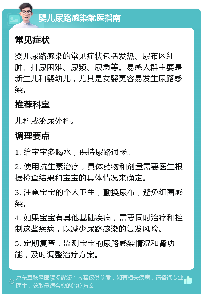 婴儿尿路感染就医指南 常见症状 婴儿尿路感染的常见症状包括发热、尿布区红肿、排尿困难、尿频、尿急等。易感人群主要是新生儿和婴幼儿，尤其是女婴更容易发生尿路感染。 推荐科室 儿科或泌尿外科。 调理要点 1. 给宝宝多喝水，保持尿路通畅。 2. 使用抗生素治疗，具体药物和剂量需要医生根据检查结果和宝宝的具体情况来确定。 3. 注意宝宝的个人卫生，勤换尿布，避免细菌感染。 4. 如果宝宝有其他基础疾病，需要同时治疗和控制这些疾病，以减少尿路感染的复发风险。 5. 定期复查，监测宝宝的尿路感染情况和肾功能，及时调整治疗方案。