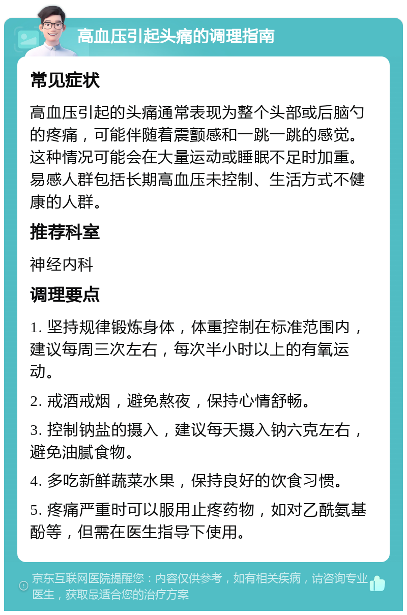 高血压引起头痛的调理指南 常见症状 高血压引起的头痛通常表现为整个头部或后脑勺的疼痛，可能伴随着震颤感和一跳一跳的感觉。这种情况可能会在大量运动或睡眠不足时加重。易感人群包括长期高血压未控制、生活方式不健康的人群。 推荐科室 神经内科 调理要点 1. 坚持规律锻炼身体，体重控制在标准范围内，建议每周三次左右，每次半小时以上的有氧运动。 2. 戒酒戒烟，避免熬夜，保持心情舒畅。 3. 控制钠盐的摄入，建议每天摄入钠六克左右，避免油腻食物。 4. 多吃新鲜蔬菜水果，保持良好的饮食习惯。 5. 疼痛严重时可以服用止疼药物，如对乙酰氨基酚等，但需在医生指导下使用。